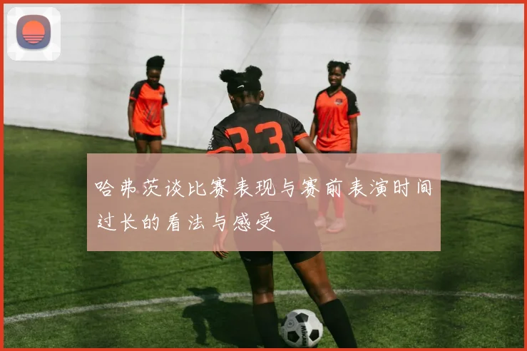 哈弗茨谈比赛表现与赛前表演时间过长的看法与感受