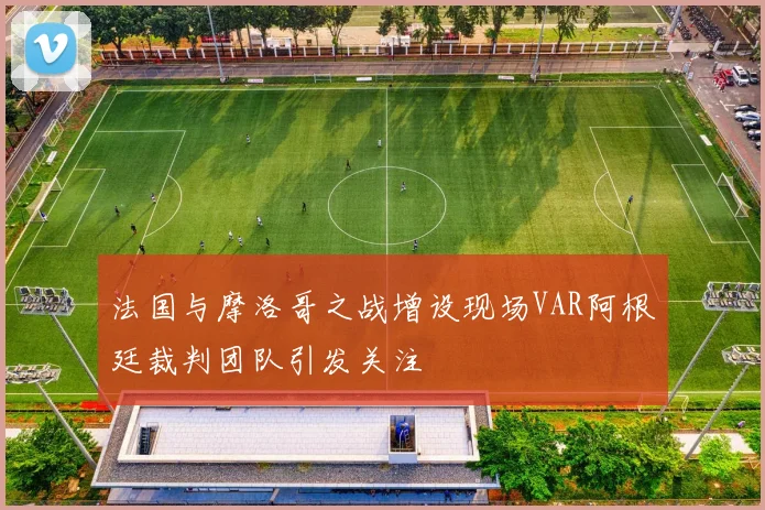 法国与摩洛哥之战增设现场VAR阿根廷裁判团队引发关注