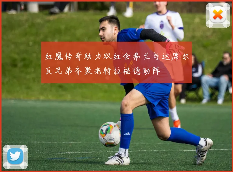 红魔传奇助力双红会弗兰与达席尔瓦兄弟齐聚老特拉福德助阵