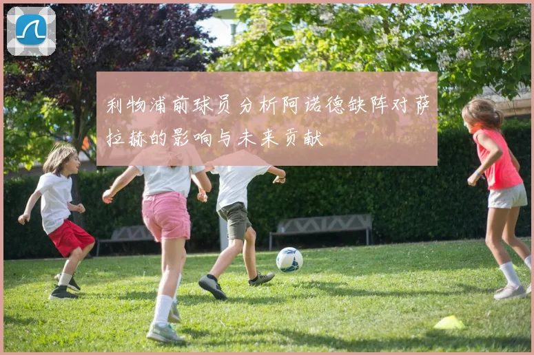 利物浦前球员分析阿诺德缺阵对萨拉赫的影响与未来贡献