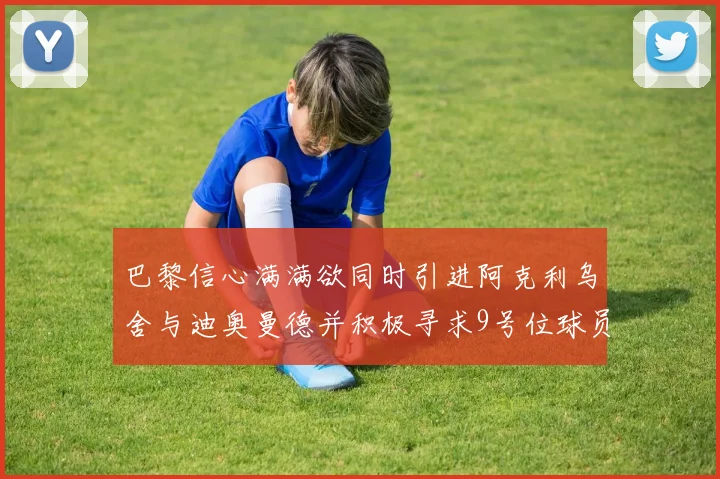 巴黎信心满满欲同时引进阿克利乌舍与迪奥曼德并积极寻求9号位球员