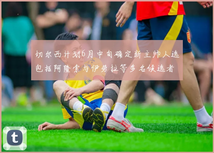 切尔西计划6月中旬确定新主帅人选包括阿隆索与伊劳拉等多名候选者