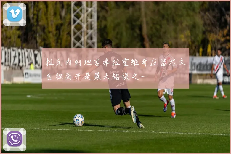 拉瓦内利坦言弗拉霍维奇应留尤文自称离开是最大错误之一