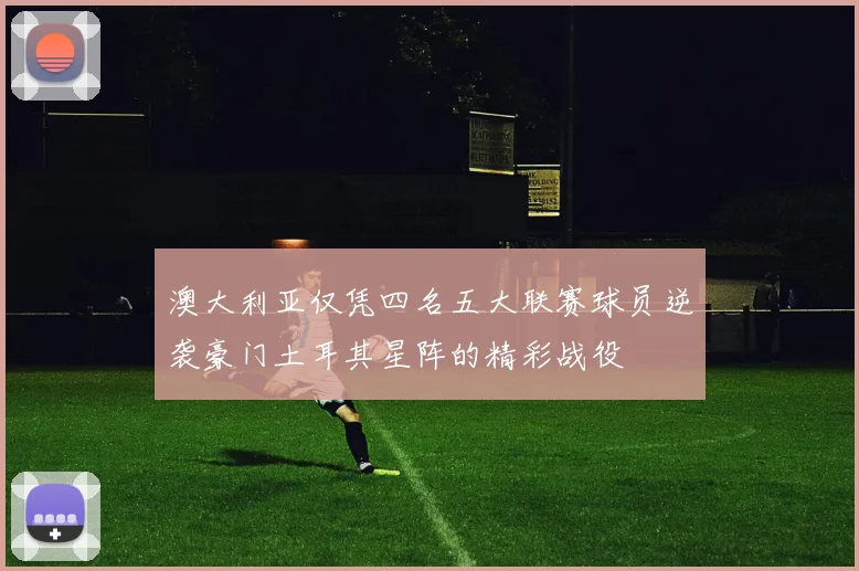 澳大利亚仅凭四名五大联赛球员逆袭豪门土耳其星阵的精彩战役