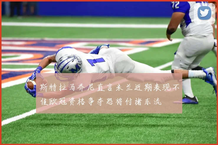 斯特拉马乔尼直言米兰近期表现不佳欧冠资格争夺恐将付诸东流