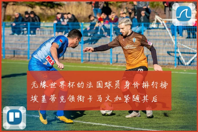 无缘世界杯的法国球员身价排行榜埃基蒂克领衔卡马文加紧随其后