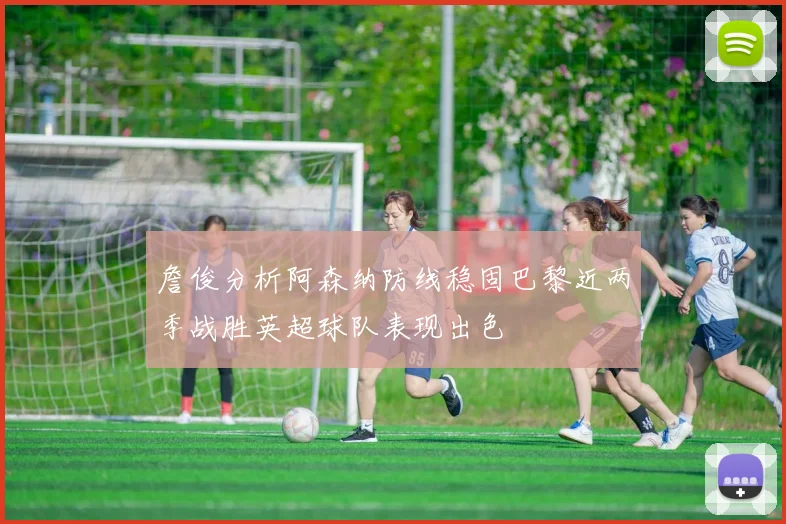 詹俊分析阿森纳防线稳固巴黎近两季战胜英超球队表现出色