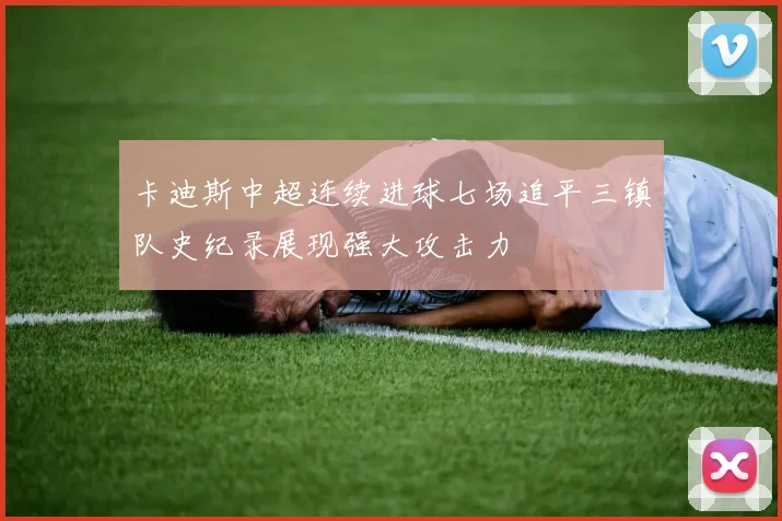 卡迪斯中超连续进球七场追平三镇队史纪录展现强大攻击力