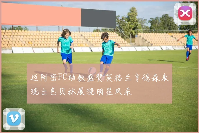迈阿密FC助教盛赞英格兰亨德森表现出色贝林展现明星风采