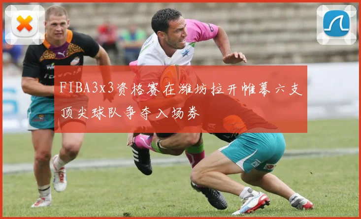 FIBA3x3资格赛在潍坊拉开帷幕六支顶尖球队争夺入场券