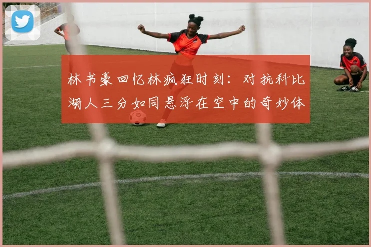 林书豪回忆林疯狂时刻：对抗科比湖人三分如同悬浮在空中的奇妙体验