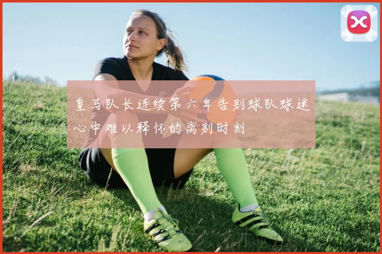 皇马队长连续第六年告别球队球迷心中难以释怀的离别时刻