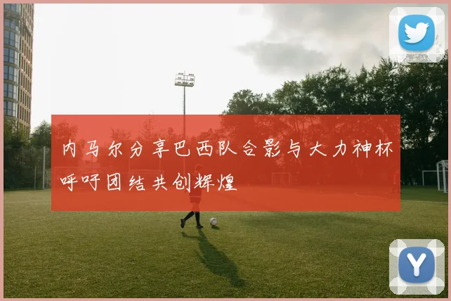 内马尔分享巴西队合影与大力神杯呼吁团结共创辉煌