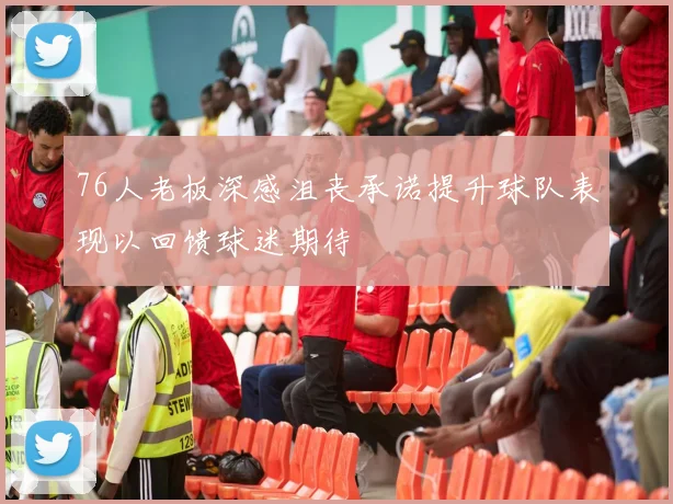 76人老板深感沮丧承诺提升球队表现以回馈球迷期待