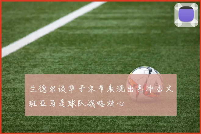 兰德尔谈华子末节表现出色冲击文班亚马是球队战略核心
